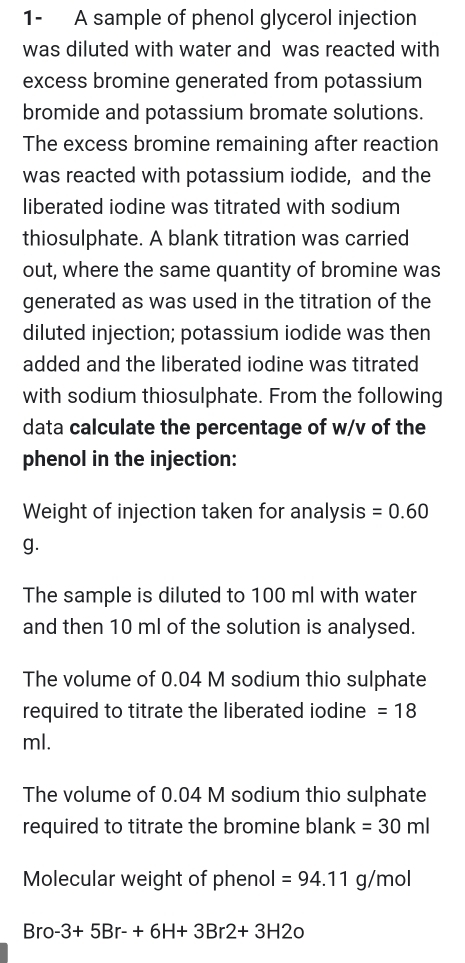 1- A sample of phenol glycerol injection 
was diluted with water and was reacted with 
excess bromine generated from potassium 
bromide and potassium bromate solutions. 
The excess bromine remaining after reaction 
was reacted with potassium iodide, and the 
liberated iodine was titrated with sodium 
thiosulphate. A blank titration was carried 
out, where the same quantity of bromine was 
generated as was used in the titration of the 
diluted injection; potassium iodide was then 
added and the liberated iodine was titrated 
with sodium thiosulphate. From the following 
data calculate the percentage of w/v of the 
phenol in the injection: 
Weight of injection taken for analysis =0.60
g. 
The sample is diluted to 100 ml with water 
and then 10 ml of the solution is analysed. 
The volume of 0.04 M sodium thio sulphate 
required to titrate the liberated iodine =18
ml. 
The volume of 0.04 M sodium thio sulphate 
required to titrate the bromine blank =30ml
Molecular weight of phenol =94.11g/mol
Bro -3+5Br-+6H+3Br2+3H2o