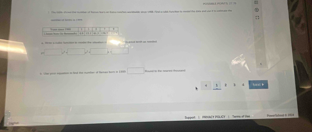 POSSIBLE POINTS 27.78 
5 The Gable shows the number of Ilamas born on llama ranches worldwide since 1988. Find a cubic function to model the data and use it to estimate the 
number of birms in 1999
a. Whille a cubic function to model the situation ro ncarest tenth as needed .
r= □ /□   □ x^2+□ x+□
h. Use your equation to find the number of Ilamas born in 1999 □ Round to the nearest thousand 
34 Next ▶ 
Support | PRIVACY POLICY | Terms of Use PowerSchoul @ 2024