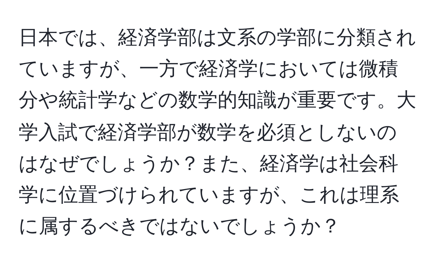 日本では、経済学部は文系の学部に分類されていますが、一方で経済学においては微積分や統計学などの数学的知識が重要です。大学入試で経済学部が数学を必須としないのはなぜでしょうか？また、経済学は社会科学に位置づけられていますが、これは理系に属するべきではないでしょうか？