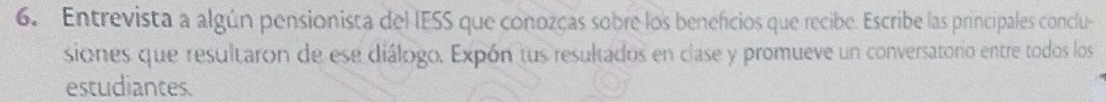 Entrevista a algún pensionista del IESS que conozcas sobre los beneficios que recibe. Escribe las principales conclu 
siones que resultaron de ese diálogo. Expón tus resultados en clase y promueve un conversatorio entre todos los 
estudiantes.