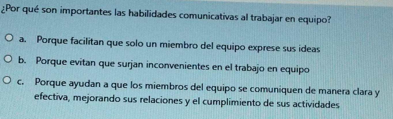 ¿Por qué son importantes las habilidades comunicativas al trabajar en equipo?
a. Porque facilitan que solo un miembro del equipo exprese sus ideas
b. Porque evitan que surjan inconvenientes en el trabajo en equipo
c. Porque ayudan a que los miembros del equipo se comuniquen de manera clara y
efectiva, mejorando sus relaciones y el cumplimiento de sus actividades