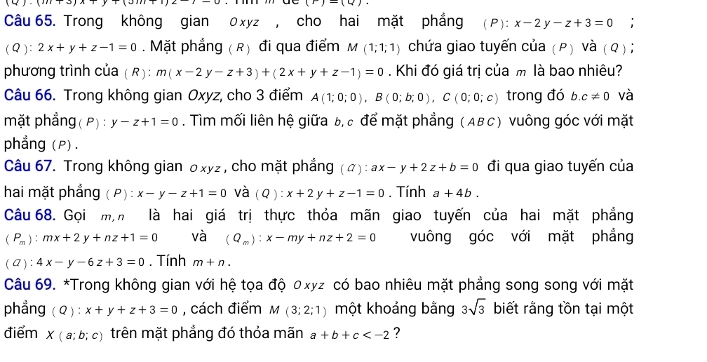 (m+3)(1)
(r)=(Q).
Câu 65. Trong không gian 0 xyz , cho hai mặt phẳng (P): x-2y-z+3=0;
(Q): 2x+y+z-1=0. Mặt phẳng ( R) đi qua điểm M(1;1;1) chứa giao tuyến của (P) Và ( Q ) ;
phương trình của ( R): m(x-2y-z+3)+(2x+y+z-1)=0. Khi đó giá trị của m là bao nhiêu?
Câu 66. Trong không gian Oxyz, cho 3 điểm A(1;0;0),B(0;b;0),C(0;0;c) trong đó b c!= 0 và
mặt phẳng( P) : y-z+1=0. Tìm mối liên hệ giữa b, c để mặt phẳng (ABC) vuông góc với mặt
phẳng (P).
Câu 67. Trong không gian oxyz , cho mặt phẳng (A): ax-y+2z+b=0 đi qua giao tuyến của
hai mặt phẳng ( P) : x-y-z+1=0 và (Q):x+2y+z-1=0. Tính a+4b.
Câu 68. Gọi m,n là hai giá trị thực thỏa mãn giao tuyến của hai mặt phẳng
(P_m):mx+2y+nz+1=0 và (Q_m):x-my+nz+2=0 vuông góc với mặt phẳng
( A ) : 4x-y-6z+3=0. Tính m+n.
Câu 69. *Trong không gian với hệ tọa độ 0xyz có bao nhiêu mặt phẳng song song với mặt
phẳng ( Q ) : x+y+z+3=0 , cách điểm M(3;2;1) một khoảng bằng 3sqrt(3) biết rằng tồn tại một
điểm x (a;b;c) trên mặt phẳng đó thỏa mãn a+b+c ?