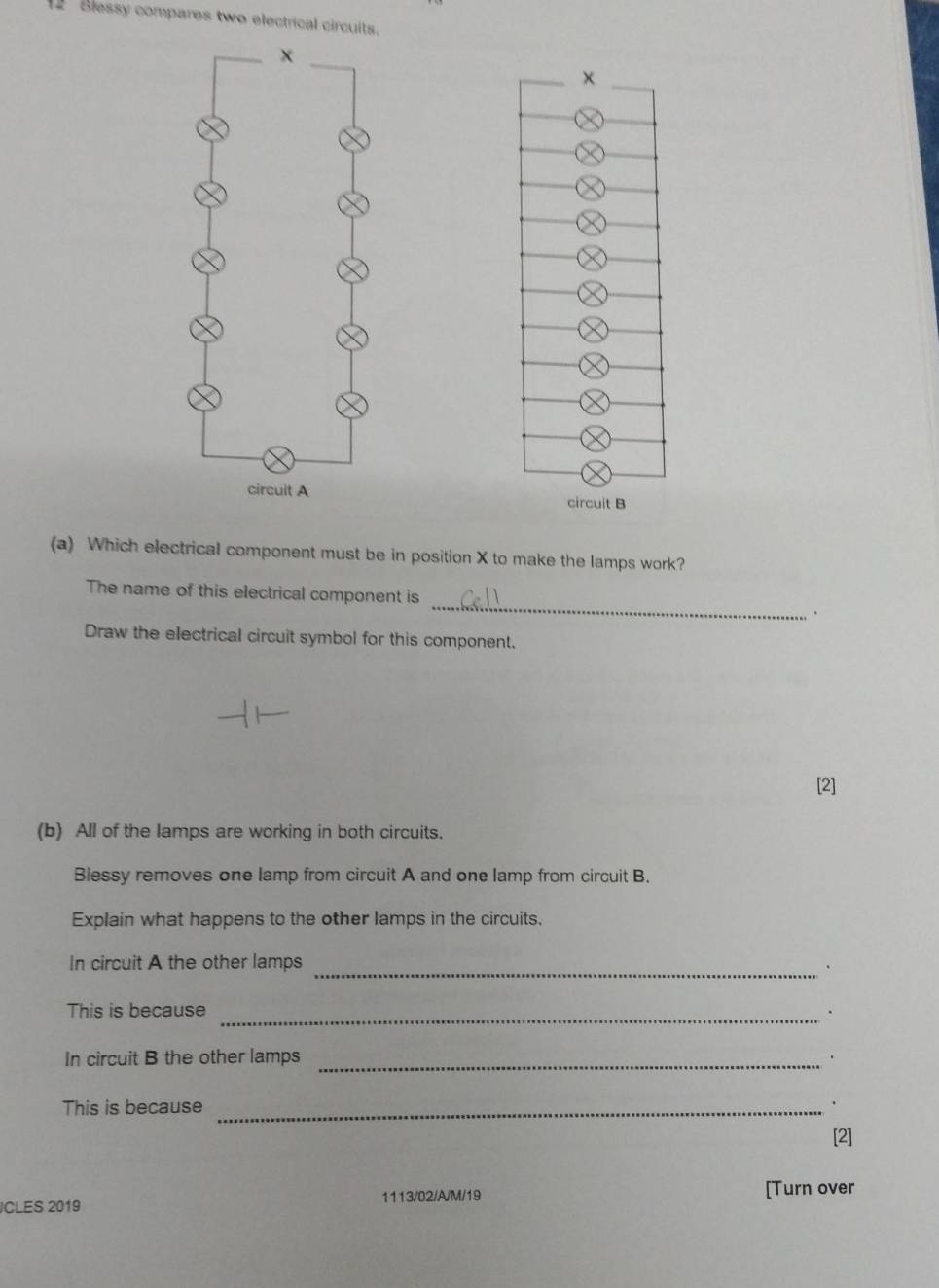 Blessy compares two electrical circuits. 

(a) Which electrical component must be in position X to make the lamps work? 
The name of this electrical component is _. 
Draw the electrical circuit symbol for this component. 
[2] 
(b) All of the lamps are working in both circuits. 
Blessy removes one lamp from circuit A and one lamp from circuit B. 
Explain what happens to the other lamps in the circuits. 
In circuit A the other lamps_ 
This is because_ 
In circuit B the other lamps_ 
This is because _. 
[2] 
1113/02/A/M/19 [Turn over 
CLES 2019