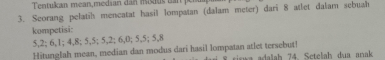 Tentukan mean,median dan modus dan per 
3. Seorang pelatih mencatat hasil lompatan (dalam meter) dari 8 atlet dalam sebuah 
kompetisi:
5, 2; 6, 1; 4, 8; 5, 5; 5, 2; 6, 0; 5, 5; 5, 8
Hitunglah mean, median dan modus dari hasil lompatan atlet tersebut!
8 siswa adalah 74. Setelah dua anak