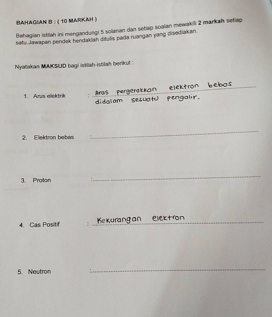 BAHAGIAN B : ( 10 MARKAH ) 
Bahagian istilah ini mengandungi 5 solanan dan setiap soalan mewakili 2 markah setiap 
satu.Jawapan pendek hendaklah ditulis pada ruangan yang disediakan. 
Nyatakan MAKSUD bagi istilah-istilah berikut : 
_ 
e b as 
_ 
Aras pergerakkan elektron 
1. Arus elektrik 
didalam sesuatu pengalir. 
2. Elektron bebas 
_ 
3. Proton 
_ 
4. Cas Positif : _ Kurang an elektron 
5. Neutron 
_