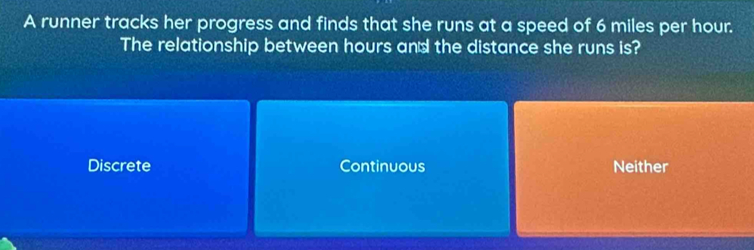 A runner tracks her progress and finds that she runs at a speed of 6 miles per hour.
The relationship between hours and the distance she runs is?
Discrete Continuous Neither