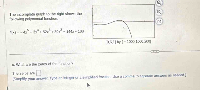 The incomplete graph to the right shows the
following polynomial function.
B
f(x)=-4x^5-3x^4+52x^3+39x^2-144x-108
a. What are the zeros of the function?
The zeros are □ .
(Simplify your answer. Type an integer or a simplified fraction. Use a comma to separate answers as needed.)