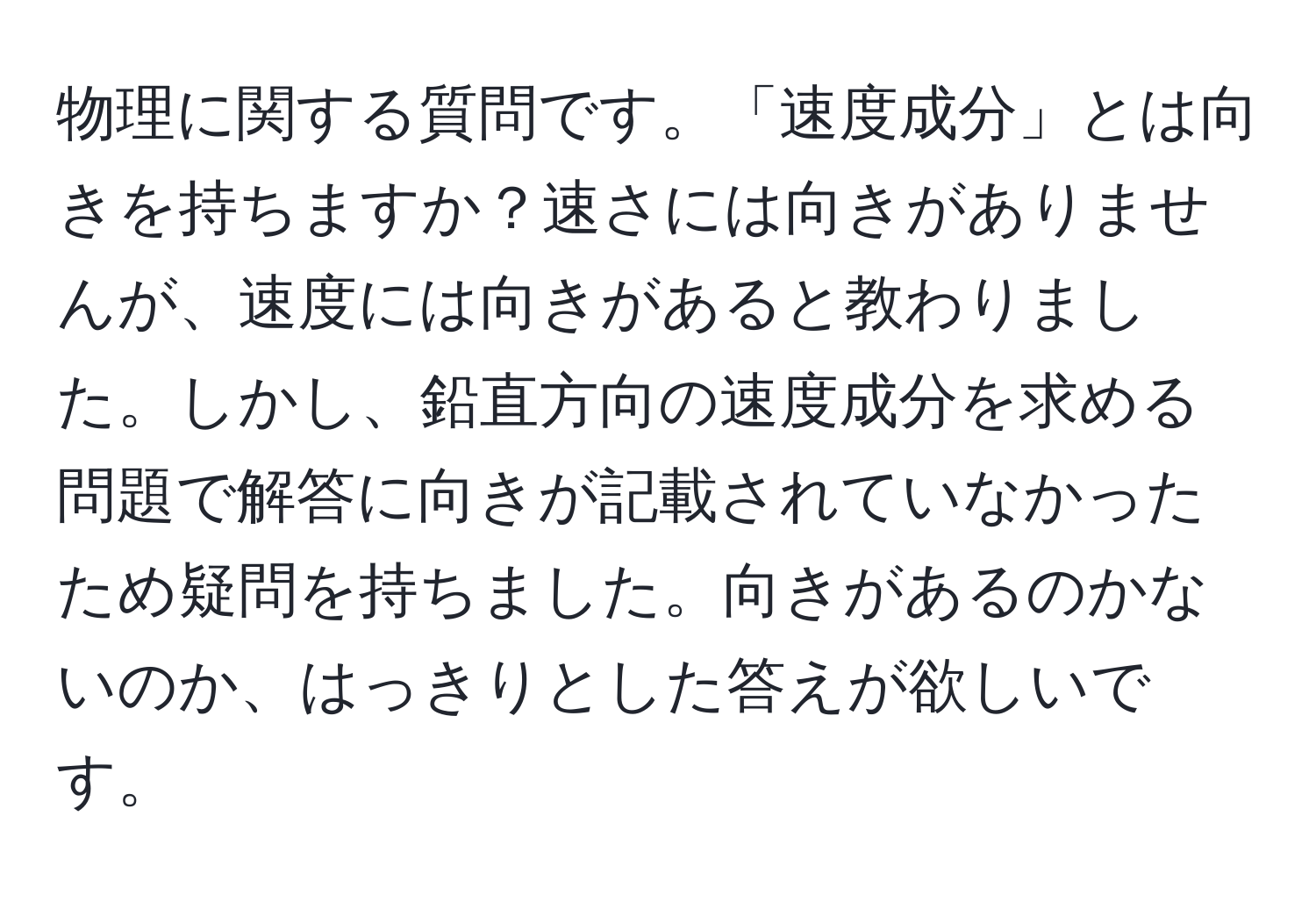 物理に関する質問です。「速度成分」とは向きを持ちますか？速さには向きがありませんが、速度には向きがあると教わりました。しかし、鉛直方向の速度成分を求める問題で解答に向きが記載されていなかったため疑問を持ちました。向きがあるのかないのか、はっきりとした答えが欲しいです。