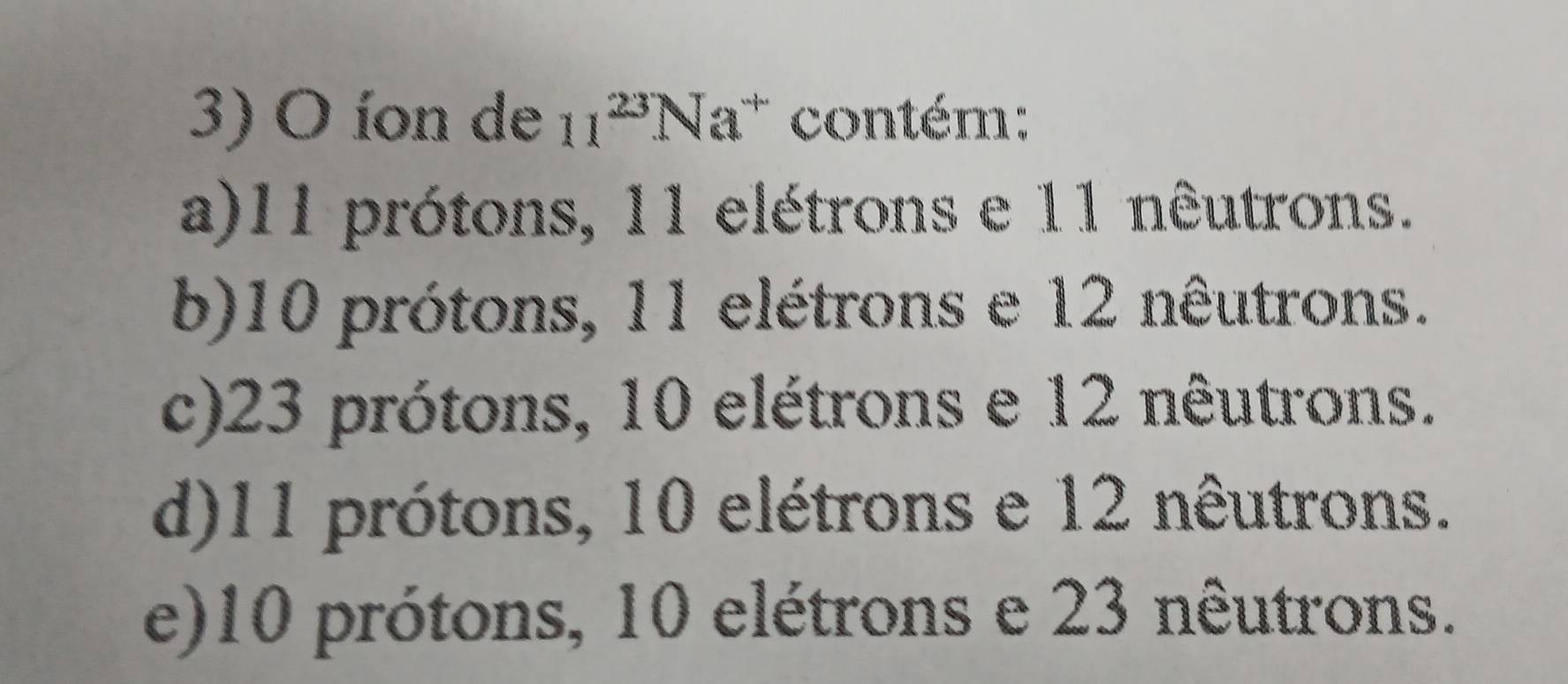 íon de 11^(23)Na^+ contém:
a) 11 prótons, 11 elétrons e 11 nêutrons.
b) 10 prótons, 11 elétrons e 12 nêutrons.
c) 23 prótons, 10 elétrons e 12 nêutrons.
d) 11 prótons, 10 elétrons e 12 nêutrons.
e) 10 prótons, 10 elétrons e 23 nêutrons.