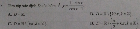 1: Tìm tập xác định D của hàm số y= (1-sin x)/cos x-1 .
B.
A. D=R. D=R k2π ,k∈ Z.
C. D=R kπ ,k∈ Z. D. D=R  π /2 +kπ ,k∈ Z .