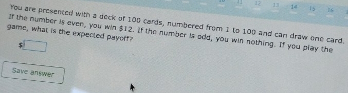 12 13 14 15 16 
You are presented with a deck of 100 cards, numbered from 1 to 100 and can draw one card. 
game, what is the expected payoff? 
If the number is even, you win $12. If the number is odd, you win nothing. If you play the 
$ U=frac m2^+ 
Save answer