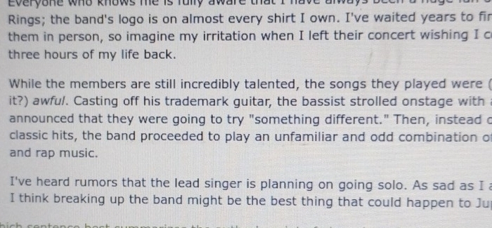 everyone who knows me is fully aware that I have am . 
Rings; the band's logo is on almost every shirt I own. I've waited years to fir 
them in person, so imagine my irritation when I left their concert wishing I c 
three hours of my life back. 
While the members are still incredibly talented, the songs they played were ( 
it?) awful. Casting off his trademark guitar, the bassist strolled onstage with 
announced that they were going to try "something different." Then, instead c 
classic hits, the band proceeded to play an unfamiliar and odd combination o 
and rap music. 
I've heard rumors that the lead singer is planning on going solo. As sad as I a 
I think breaking up the band might be the best thing that could happen to Ju