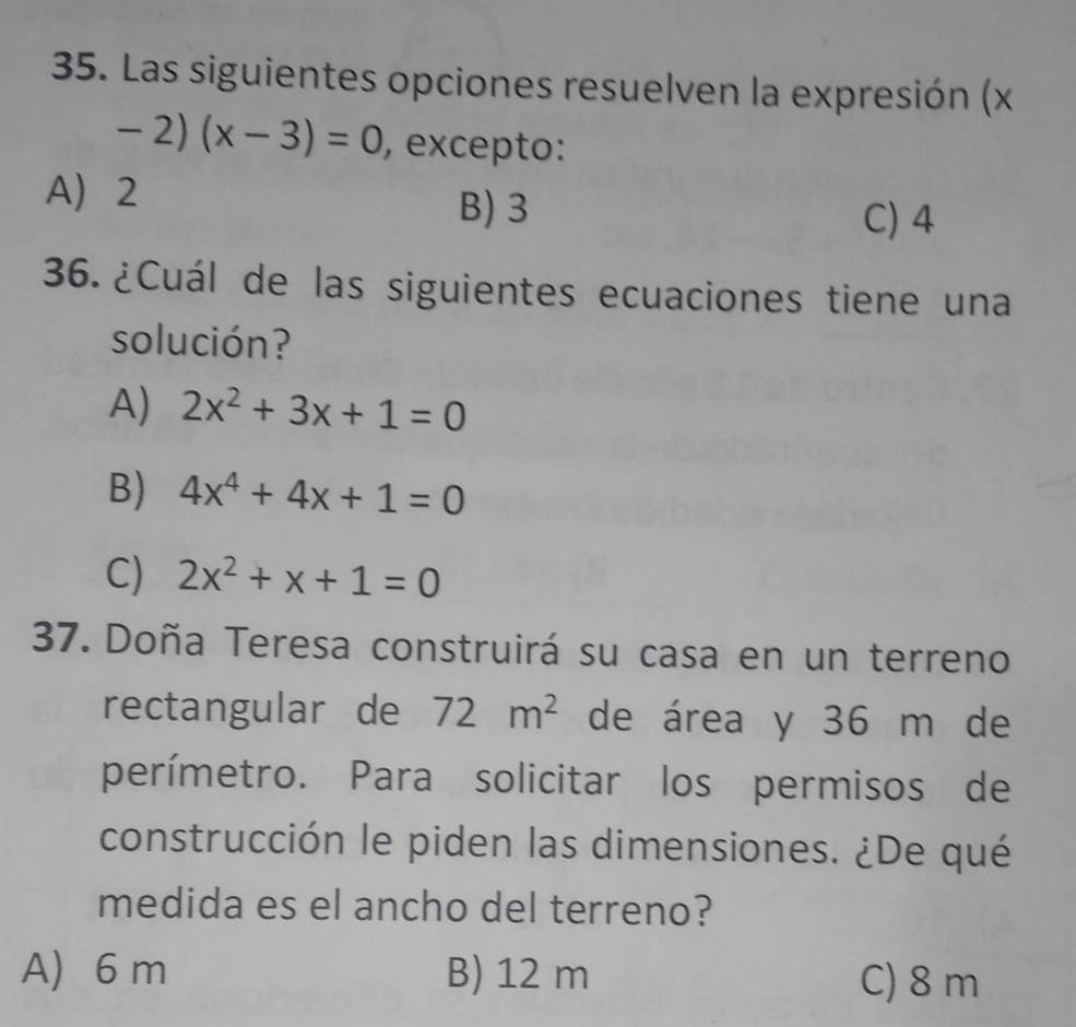 Las siguientes opciones resuelven la expresión (x
-2)(x-3)=0 , excepto:
A 2
B) 3
C) 4
36. ¿Cuál de las siguientes ecuaciones tiene una
solución?
A) 2x^2+3x+1=0
B) 4x^4+4x+1=0
C) 2x^2+x+1=0
37. Doña Teresa construirá su casa en un terreno
rectangular de 72m^2 de área y 36 m de
perímetro. Para solicitar los permisos de
construcción le piden las dimensiones. ¿De qué
medida es el ancho del terreno?
A) 6 m B) 12 m C) 8 m