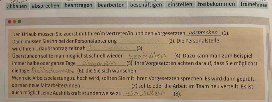 abbauen absprechen beantragen bearbeiten beschäftigen einstellen freibekommen freinehmen 
Den Urlaub müssen Sie zuerst mit Ihrer/m Vertreter/in und den Vorgesetzten _absprechen (1). 
Dann müssen Sie ihn bei der Personalabteilung _(2). Die Personalstelle 
wird Ihren Urlaubsantrag zeitnah _(3). 
Überstunden sollte man möglichst schnell wieder _(4). Dazu kann man zum Beispiel 
immer halbe oder ganze Tage_ (5). Ihre Vorgesetzten achten darauf, dass Sie möglichst 
die Tage_ (6), die Sie sich wünschen. 
Wenn die Arbeitsbelastung zu hoch wird, sollten Sie mit Ihren Vorgesetzten sprechen: Es wird dann geprüft, 
ob man neue Mitarbeiter/innen_ (7) sollte oder die Arbeit im Team neu verteilt. Es ist 
auch möglich, eine Aushilfskraft stundenweise zu _(8).