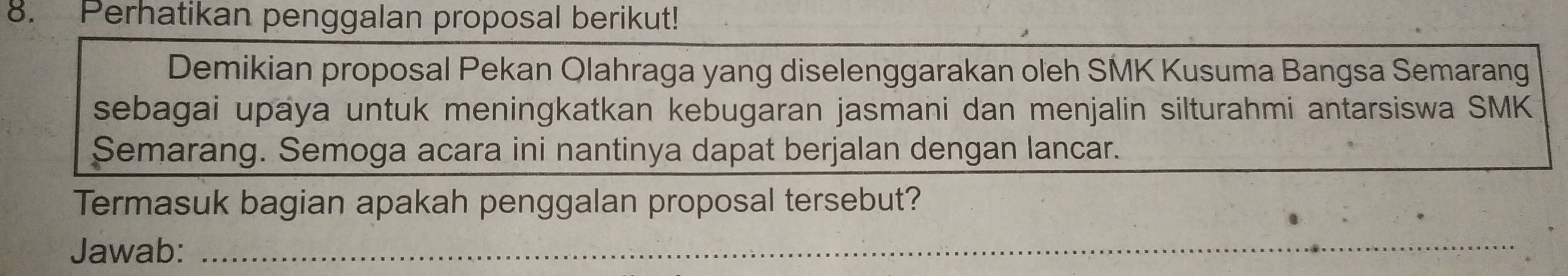 Perhatikan penggalan proposal berikut! 
Demikian proposal Pekan Qlahraga yang diselenggarakan oleh SMK Kusuma Bangsa Semarang 
sebagai upäya untuk meningkatkan kebugaran jasmani dan menjalin silturahmi antarsiswa SMK 
Semarang. Semoga acara ini nantinya dapat berjalan dengan lancar. 
Termasuk bagian apakah penggalan proposal tersebut? 
Jawab:_ 
_