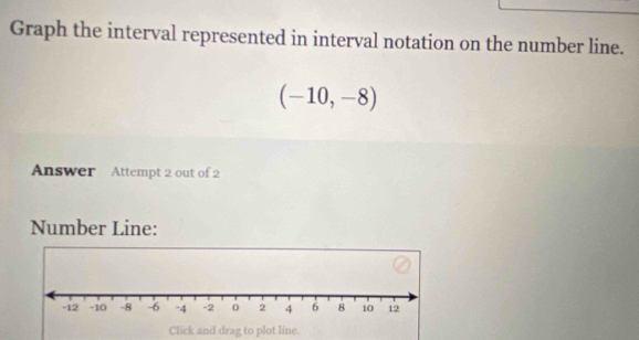 Graph the interval represented in interval notation on the number line.
(-10,-8)
Answer Attempt 2 out of 2 
Number Line: 
Click and drag to plot line.