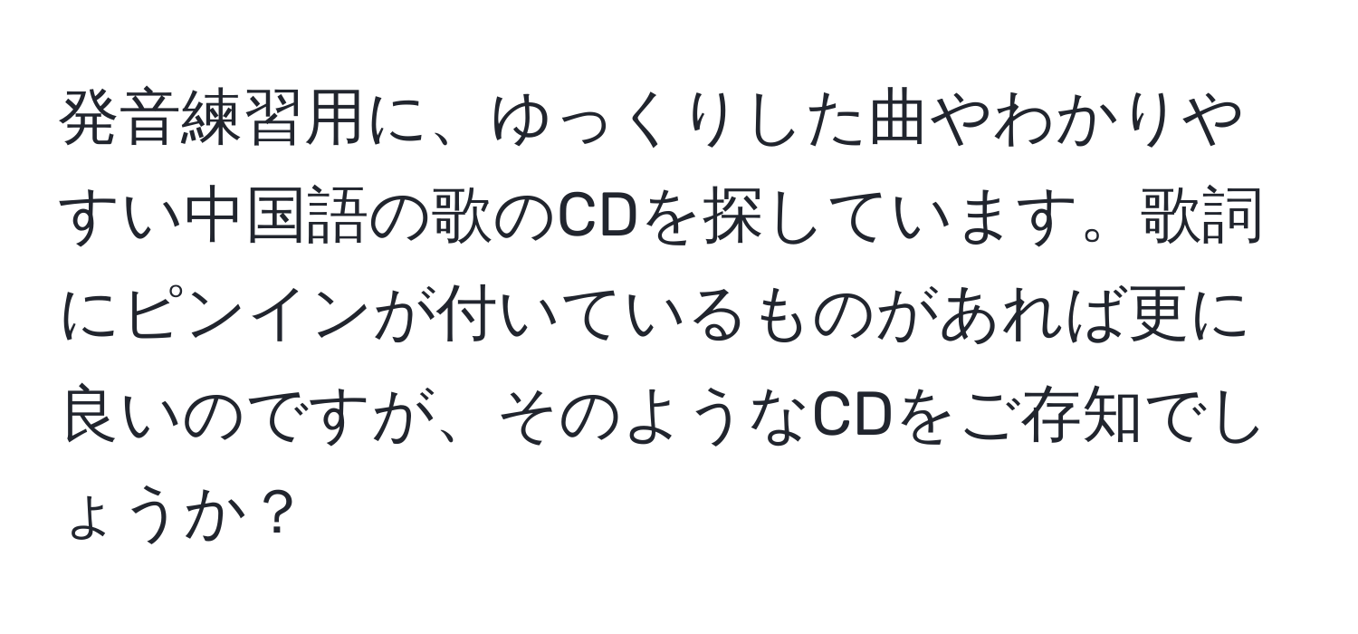 発音練習用に、ゆっくりした曲やわかりやすい中国語の歌のCDを探しています。歌詞にピンインが付いているものがあれば更に良いのですが、そのようなCDをご存知でしょうか？