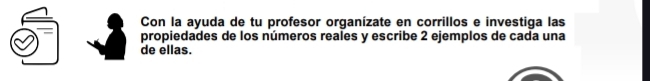 Con la ayuda de tu profesor organízate en corrillos e investiga las 
propiedades de los números reales y escribe 2 ejemplos de cada una 
de ellas.