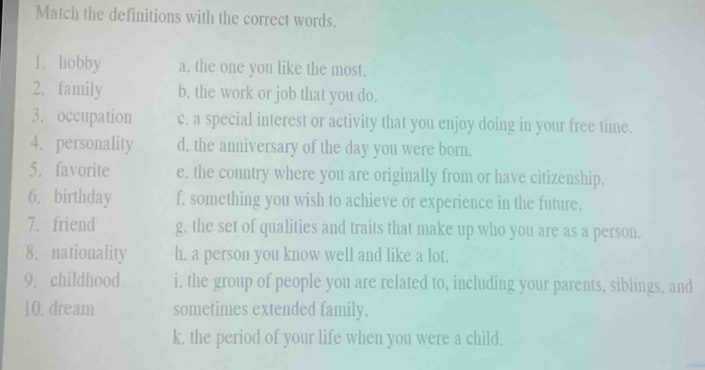 Match the definitions with the correct words.
1. hobby a. the one you like the most.
2. family b. the work or job that you do.
3. occupation c. a special interest or activity that you enjoy doing in your free time.
4. personality d. the anniversary of the day you were born.
5. favorite e. the country where you are originally from or have citizenship.
6. birthday f. something you wish to achieve or experience in the future.
7. friend g, the set of qualities and traits that make up who you are as a person.
8. nationality h. a person you know well and like a lot.
9. childhood i. the group of people you are related to, including your parents, siblings, and
10. dream sometimes extended family.
k, the period of your life when you were a child,