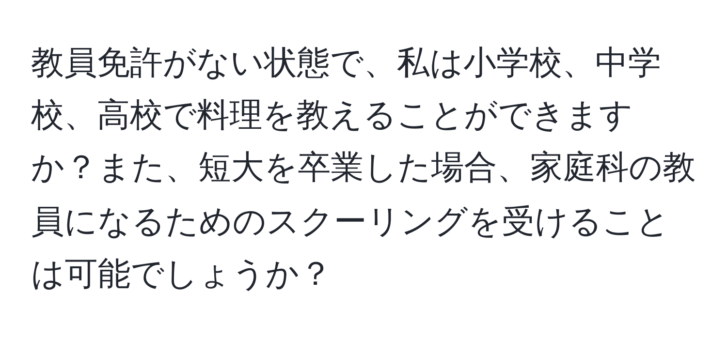 教員免許がない状態で、私は小学校、中学校、高校で料理を教えることができますか？また、短大を卒業した場合、家庭科の教員になるためのスクーリングを受けることは可能でしょうか？