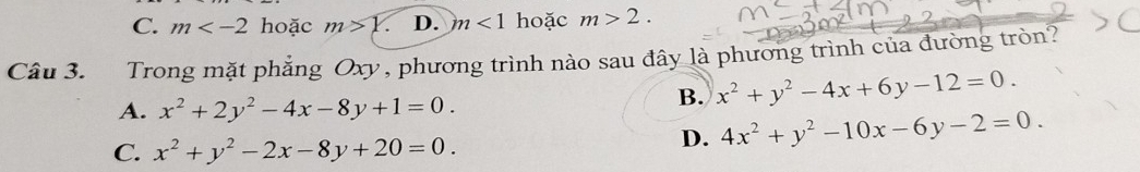 C. m hoặc m>Y D. m<1</tex> hoặc m>2. 
Câu 3. Trong mặt phẳng Oxy, phương trình nào sau đây là phương trình của đường tròn?
A. x^2+2y^2-4x-8y+1=0.
B. x^2+y^2-4x+6y-12=0.
C. x^2+y^2-2x-8y+20=0.
D. 4x^2+y^2-10x-6y-2=0.