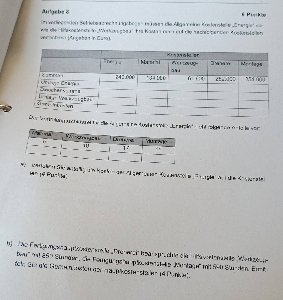 Aufgabe 8 8 Punkte 
Im vorliegenden Betriebsabrechnungsbogen müssen die Allgemeine Kostenstelle „Energie'' so- 
wie die Hilfskostenstelle „Werkzeugbau'' ihre Kosten noch auf die nachfolgenden Kostenstellen 
verrechnen (Angaben in Euro). 
ngsschlüssel für die Allgemeine Kostenstelle „Energie'' sieht folgende Anteile vor: 
n Sie anteilig die Kosten der Allgemeinen Kostenstelle „Energie“ auf die Kostenstel- 
len (4 Punkte). 
b) Die Fertigungshauptkostenstelle „Dreherei'' beanspruchte die Hilfskostenstelle „Werkzeug- 
bau" mit 850 Stunden, die Fertigungshauptkostenstelle „Montage“ mit 590 Stunden. Ermit- 
teln Sie die Gemeinkosten der Hauptkostenstellen (4 Punkte).