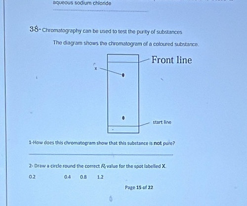 aqueous sodium chloride
_
38-Chromatography can be used to test the purity of substances
The diagram shows the chromatogram of a coloured substance.
1-How does this chromatogram show that this substance is not pure?
_
2- Draw a circle round the correct R_1 value for the spot labelled X
0.2 0.4 0.8 1.2
Page 15 of 22
