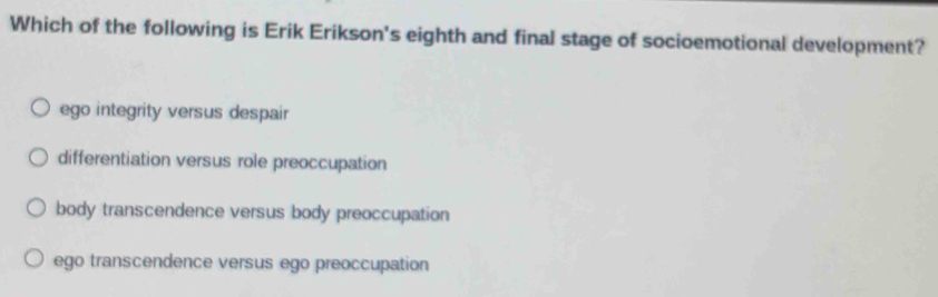 Which of the following is Erik Erikson's eighth and final stage of socioemotional development?
ego integrity versus despair
differentiation versus role preoccupation
body transcendence versus body preoccupation
ego transcendence versus ego preoccupation