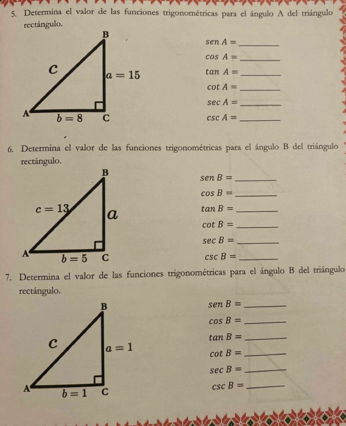 Determina el valor de las funciones trigonométricas para el ángulo A del triángulo
rectángulo.
_ senA=
_ cos A=
_ tan A=
cot A= _
sec A= _
csc A= _
6. Determina el valor de las funciones trigonométricas para el ángulo B del triángulo
rectángulo.
senB= _
_ cos B=
_ tan B=
cot B= _
sec B= _
csc B= _
7. Determina el valor de las funciones trigonométricas para el ángulo B del triángulo
rectángulo.
senB= _
_ cos B=
tan B= _
cot B= _
_ sec B=
csc B= _