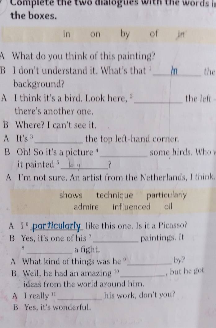 Complete the two dialogues with the words in
the boxes.
in on by of in
A What do you think of this painting?
B I don’t understand it. What's that ' _the
background?
A I think it’s a bird. Look here,“ _the left 
there's another one.
B Where? I can't see it.
A It’s ³_ the top left-hand corner.
B Oh! So it’s a picture _some birds. Who 
it painted § _？
A I’m not sure. An artist from the Netherlands, I think.
shows technique particularly
admire influenced oil
A I^6 prficularly like this one. Is it a Picasso?
B Yes, it's one of his _paintings. It
8
_a fight.
A What kind of things was he _by?
B Well, he had an amazing '_
, but he got
ideas from the world around him.
A I really '' _his work, don't you?
B Yes, it's wonderful.