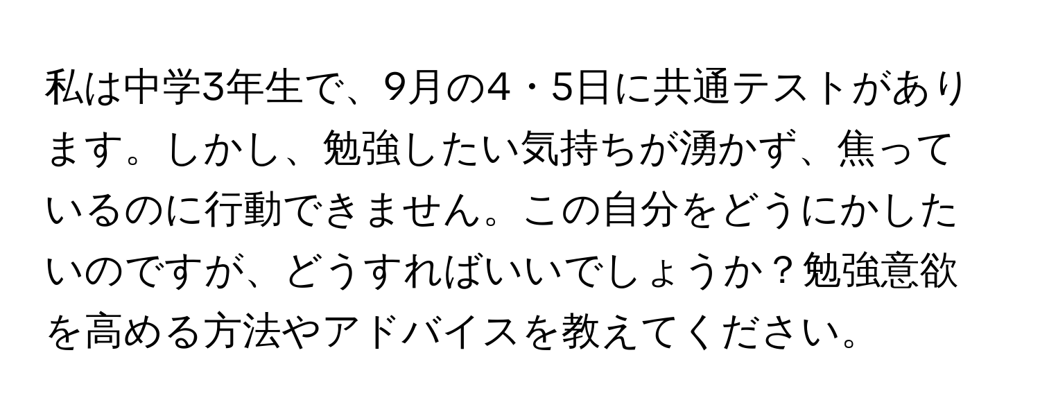 私は中学3年生で、9月の4・5日に共通テストがあります。しかし、勉強したい気持ちが湧かず、焦っているのに行動できません。この自分をどうにかしたいのですが、どうすればいいでしょうか？勉強意欲を高める方法やアドバイスを教えてください。