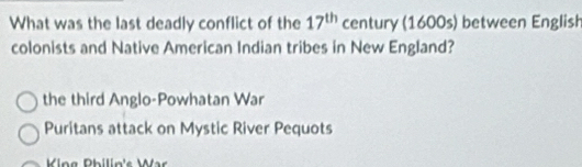 What was the last deadly conflict of the 17^(th) century (1600s) between English
colonists and Native American Indian tribes in New England?
the third Anglo-Powhatan War
Puritans attack on Mystic River Pequots
ing Philin's War