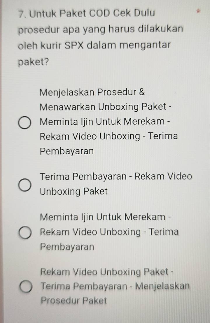 Untuk Paket COD Cek Dulu
*
prosedur apa yang harus dilakukan
oleh kurir SPX dalam mengantar
paket?
Menjelaskan Prosedur &
Menawarkan Unboxing Paket -
Meminta Ijin Untuk Merekam -
Rekam Video Unboxing - Terima
Pembayaran
Terima Pembayaran - Rekam Video
Unboxing Paket
Meminta Ijin Untuk Merekam -
Rekam Video Unboxing - Terima
Pembayaran
Rekam Video Unboxing Paket -
Terima Pembayaran - Menjelaskan
Prosedur Paket