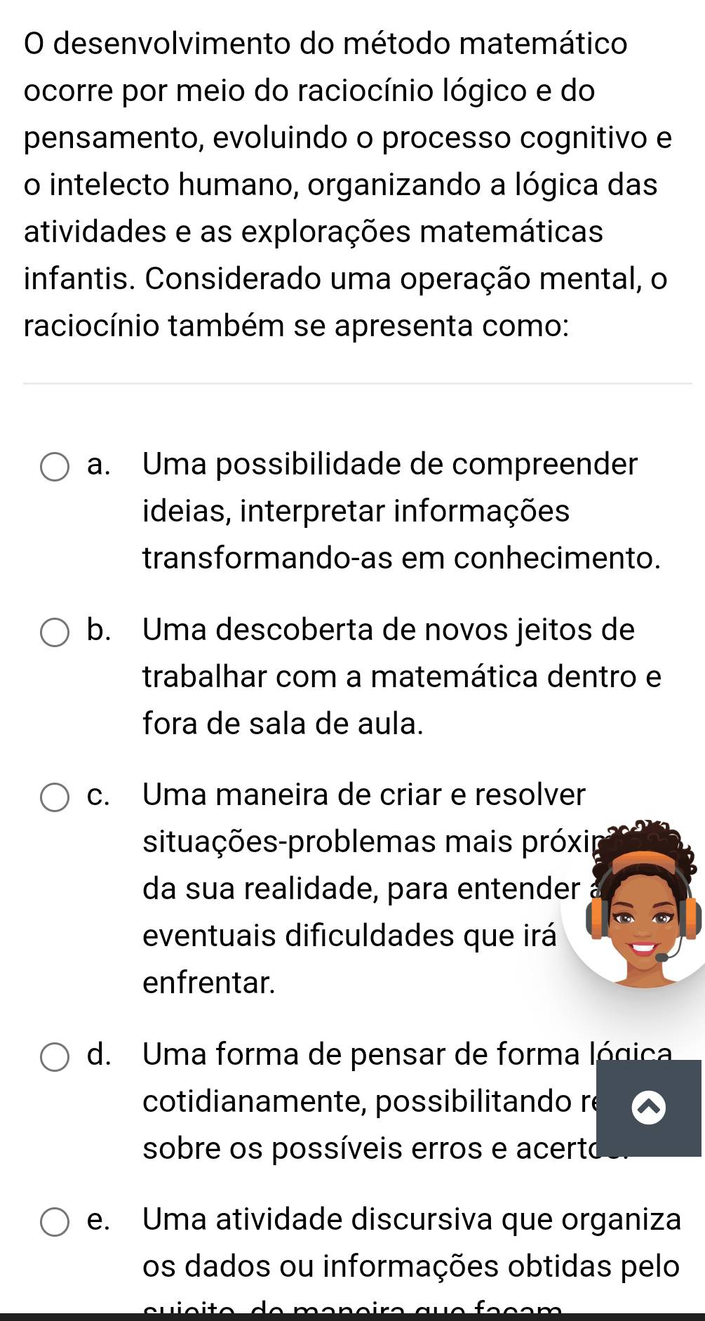 desenvolvimento do método matemático
ocorre por meio do raciocínio lógico e do
pensamento, evoluindo o processo cognitivo e
o intelecto humano, organizando a lógica das
atividades e as explorações matemáticas
infantis. Considerado uma operação mental, o
raciocínio também se apresenta como:
a. Uma possibilidade de compreender
ideias, interpretar informações
transformando-as em conhecimento.
b. Uma descoberta de novos jeitos de
trabalhar com a matemática dentro e
fora de sala de aula.
c. Uma maneira de criar e resolver
situações-problemas mais próxip
da sua realidade, para entender 
eventuais dificuldades que irá
enfrentar.
d. Uma forma de pensar de forma lógica
cotidianamente, possibilitando re
sobre os possíveis erros e acerto
e. Uma atividade discursiva que organiza
os dados ou informações obtidas pelo