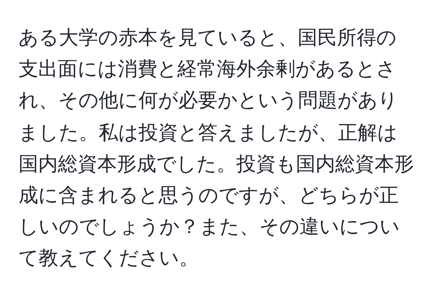 ある大学の赤本を見ていると、国民所得の支出面には消費と経常海外余剰があるとされ、その他に何が必要かという問題がありました。私は投資と答えましたが、正解は国内総資本形成でした。投資も国内総資本形成に含まれると思うのですが、どちらが正しいのでしょうか？また、その違いについて教えてください。