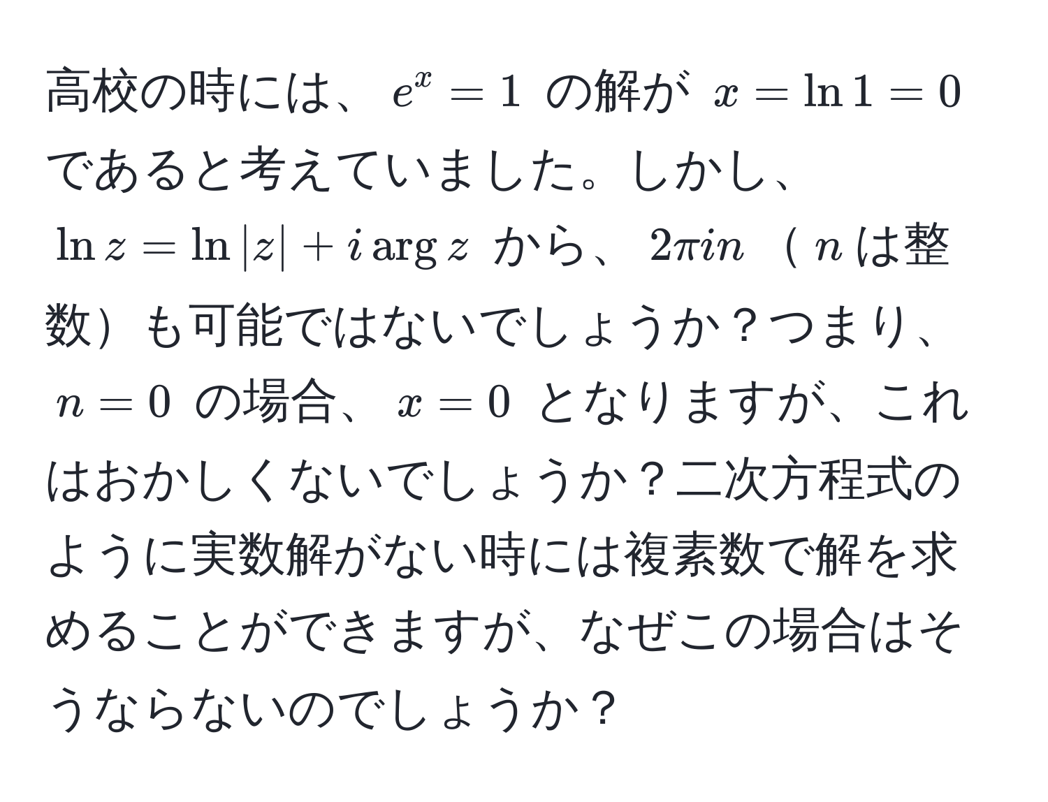 高校の時には、$e^x=1$ の解が $x=ln 1=0$ であると考えていました。しかし、$ln z = ln |z| + i arg z$ から、$2π i n$$n$は整数も可能ではないでしょうか？つまり、$n=0$ の場合、$x=0$ となりますが、これはおかしくないでしょうか？二次方程式のように実数解がない時には複素数で解を求めることができますが、なぜこの場合はそうならないのでしょうか？