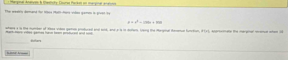 Marginal Analysis & Elasticity Course Packet on marginal analysis 
The weekly demand for Xbox Math-Hero video games is given by
rho =x^3-150x+950
where x is the number of Xbox video games produced and sold, and p is in dollars. Using the Marginal Revenue function, R'(x) , approximate the marginal revenue when 10
Math-Hero video games have been produced and sold. 
_ 
doilars 
Submit Answer