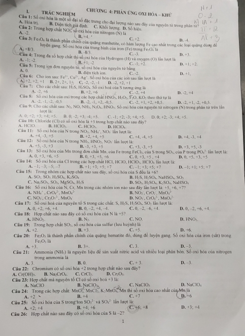 trác nghiêm chương 4: phản Ứng OXI hóa - khử
Câu 1: Số oxi hóa là một số đại số đặc trưng cho đại lượng nào sau đây của nguyên tử trong phân tử?
A. Hóa trị B. Điện tích giả định. C. Khối lượng. D. Số hiệu.
Câu 2: Trong hợp chất NOị, số oxi hóa của nitrogen (N) là
A. -2. B. +4. ' C. +2. D. -4
Cầu 3: Fe O, là thành phần chính của quặng manhetite, có hàm lượng Fe cao nhất trong các loại quảng dùng để
A. +8/3.  luyện gang. Số oxi hóa của trung bình của iron (Fe) trong F :40,11
B. -8/3.
Câu 4: Trong đa số hợp chất thì số oxi hóa của Hydrogen (H) và oxygen (O) lần lượt là C. -3. D. +3.
A. - t=2 B. 41;-2 C. -1=+2 D. +1:+2
A. 0.  Câu 5: Trong iọn đơn nguyên tử, số oxi hóa của nguyên tử bằng C. -2
B. diện tích son.
Câu 6: Cho ion sau: Fe^(2+),Cu^(2+),Ag^+,So Ở oxi hóa của các iơn sau lần lượt là D. +1,
A +2_1+2_2+1 B. 2+,2+,1h C,-2,-2,-1 D -2,+2,+1
Câu 7: Cho các chất sau: H-S. H-SO₄. Số oxi boi của S tượng ứng là
A. 2. +6 B. +2
D. 2,+4
Câu 8: Số oxi hóa của oxi trong các hợp chất HNOs,!. +6 -2+4 theo thứ tự là
.H_2O_2.F_2O.KO_2
C. -2,+1,+2,+0.5. D. -2,+1,-2,+0,5,
A=-2,-1,-2,-0,5 R. -2,-1,+2,-0.5, Số oxi hóa của nguyên tử nitrogen (N) trong phân tứ trên lần
N_2,NO,NH_3,N_2O_4,HNO_3.
Câu 9: Cho các chất sau: lurợrt là:
,0;+2;+3;+4;+5. 0;-2;+3;-4;+5 C. -1;+2;-3;+4;+5 D 0;+2;-3;+4;+5.
Câu 10: Chloride (C1)c6= cxi hóa 1a+5
A. HClO. B HCIO_2. C. HCIO_2 trong hợp chất nào saudity.  
D. HCIO_4
Cầu 11: Số oxi hóa của N trong N O_2,NH_4^(+,NO_3) lần lượt là:
A +4,-3,+5 R +2,+4,+5 C. +4_ +4_ +5
Câu 12: S0oxi hóa của N trong N H_3,HNO_2,NO_1 Iần lượt là: D. +4, -3, +4
+5,-3,+3 B. -3,+3,+5 C +3,-3,+5 D. 3_ +5_  -3
Câu 1 3: Số oxi hóa của Mn trong đơn chất Mn. của Fe trong FeCl_1,cia S trong SO_3, của P11100 PO_4^(3 ln lượt là:
A. 0.+3.+6+5 H 0,+3,+5,+6 C. 0,+3,+5,+4
Câu 14: Số oxi hóa của Cl trong ác hợp chỉ tHCI,HCIO. H ClO_3),HClO_41 Ấn lượt là: D. 0, +5,+3, +5
-1;-3;-5;-7 B_2+1;+3;+5;+7 C. -1;+3;+5;+7 D. -1:+1:+
Câu 15: Trong nhóm các hợp chất nào sau đây, số oxi hóa của Sdeala+6? 5; +7
A. SO_2SO_3,H_2SO_4,K_2SO_4 B. H_2S.H_2SO_4.NaHSO_4,SO_3
C. Na_2SO_1,SO_2, V gSO_4,H_2S D. SO_1,H_2SO_4,K_2SO_4,NaHSO_4
Câu 16: Số oxi hóa của N. Cr. Mn trong các nhóm iên nào sau day lần lợt 1lambda :+5,+6,+7?
A. NH_4^(+,CrO_4^(2-),MnO_4^(2-) B. NO_2),CrO_2 MnO_4^((2-)
C. NO_3)Cr_2O_7^((2-),MnO_4) D. NO_4.CrO_4^(2 MnO_4^(2-)
Câu 17z Số oxi hoá của nguyên tố S trong các chất: S. H_2)S.H_2SO_4,SO_2 lần lượt là:
A. 0,+2,+6,+4 B 0,-2,+4,-4 C ,0,-2,-6,+4. D. 0,-2,+6,+4,
Câu 18: Hợp chất nào sau đây có số oxi hóa của Nla+5
HNO_2. B. N_2 C. NO. D, HNO_2
Câu 19:  Trong hợp chất SO_1, số oxi bóa của sulfur (lưu huỳnh) là D. +6.
A. +2 B. +3 C. +5.
Câu 20: Fe_2O_3 là thành phần chính của quặng hematite đỏ, dùng để luyện gang. Sổ oxi hóa của iron (sắt) trong
Fe_2O_3l_3
+3. B. 3+. C. 3. D. -3.
Câu 21: Ammonia (NH_3) là nguyên liệu để sản xuất nitric acid và nhiều loại phân bón. Số oxi hóa của nitrogen
trong ammonia là
A. 3. B. 0. C +3
Câu 22: Chromium có số oxi hóa +2 trong hợp chất nào sau đãy? D. -3.
A Cr(OH)_3. B. Na_2CrO_4. C. CrCl_2. D, Cr_2O_3.
Câu 23:Hor o chất mà nguyên tổ C1 có số oxi hoá +31
A. Na CIO B. NaClO_2 C. NaClO_3 D. NaClO_4
Câu 24: Trong các hợp chất: N 1nc MnCl_2,K_2N 10 4 Mn thi số oxi hóa cao nhất của Mn là
A +2 B. +4 C. +7 D.+6
Câu 25: Số oxi hóa của S trong ion SO_1^2 và SO_4^2 ần lượt là
A +2;+4 B. +4;+6 C. +6;+8 D. +3; +4
Câu 26: Hợp chất nào sau đây có số oxi hóa của S là -2?
1
