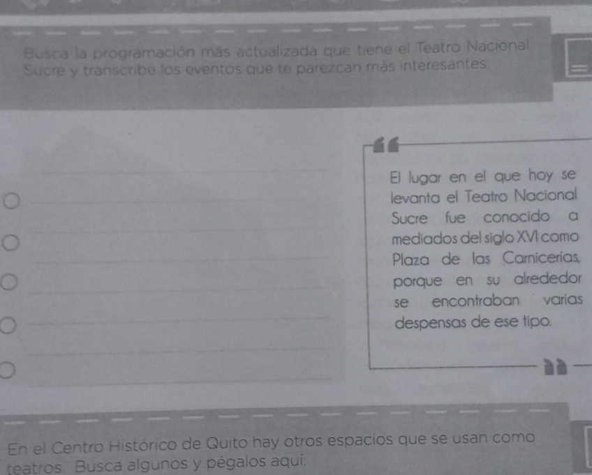 Busca la programación más actualizada que tiene el Teatro Nacional 
Sucre y transcribe los eventos que te parezcan más interesantes. 
El lugar en el que hoy se 
levanta el Teatro Nacional 
Sucre fue conocido a 
mediados del siglo XVI como 
Plaza de las Carnicerías, 
porque en su alrededor 
se encontraban varias 
despensas de ese tipo. 
En el Centro Histórico de Quito hay otros espacios que se usan como 
teatros. Busca algunos y pégalos aquí: