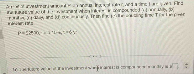 An initial investment amount P, an annual interest rate r, and a time t are given. Find 
the future value of the investment when interest is compounded (a) annually, (b) 
monthly, (c) daily, and (d) continuously. Then find (e) the doubling time T for the given 
interest rate.
P=$2500, r=4.15% , t=6 yr 
b) The future value of the investment when interest is compounded monthly is $□.