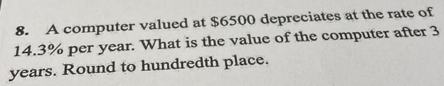 A computer valued at $6500 depreciates at the rate of
14.3% per year. What is the value of the computer after 3
years. Round to hundredth place.