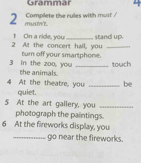 Grammar 4 
Complete the rules with must / 
2 mustn’t. 
1 On a ride, you _stand up. 
2 At the concert hall, you_ 
turn off your smartphone. 
3 In the zoo, you _touch 
the animals. 
4 At the theatre, you _be 
quiet. 
5 At the art gallery, you_ 
photograph the paintings. 
6 At the fireworks display, you 
_go near the fireworks.