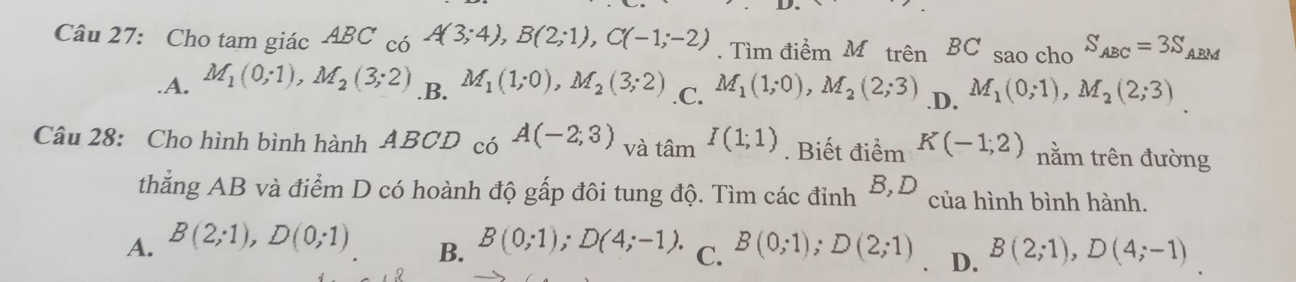 Cho tam giác ABC_c6A(3;4), B(2;1), C(-1;-2). Tìm điểm Mô trên BC sao cho S_ABC=3S ABM.A. M_1(0;1), M_2(3;2) M_1(1;0), M_2(3;2) .C. M_1(1;0), M_2(2;3) .D. M_1(0;1), M_2(2;3).B.
Câu 28: Cho hình bình hành ABCD có A(-2,3) và tan^II(1;1). Biết điểm K(-1,2) nằm trên đường
thẳng AB và điểm D có hoành độ gấp đôi tung độ. Tìm các đỉnh B,D của hình bình hành.
A. B(2;1), D(0;1) B(0;1); D(4;-1). C. B(0;1); D(2;1) D. B(2;1), D(4;-1)
B.