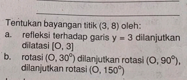 Tentukan bayangan titik (3,8) oleh: 
a. refleksi terhadap garis y=3 dilanjutkan 
dilatasi [O,3]
b. rotasi (0,30°) dilanjutkan rotasi (0,90°), 
dilanjutkan rotasi (0,150°)