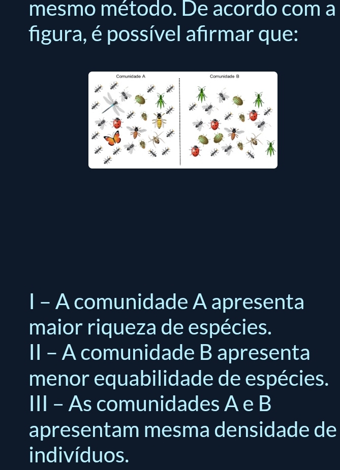 mesmo método. De acordo com a
figura, é possível afirmar que:
I - A comunidade A apresenta
maior riqueza de espécies.
II - A comunidade B apresenta
menor equabilidade de espécies.
III - As comunidades A e B
apresentam mesma densidade de
indivíduos.