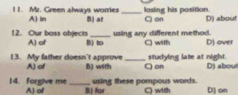 Mr. Green always worries _losing his position.
A) In B) at C) on D) about
12. Our boss objects _using any different method.
A) of B) t C) with D) over
13. My father doesn't approve _studying late at night.
A) of B) with C) on D) abou!
|4. Forgive me_ using these pompous words.
A) of B) for C) with D) on