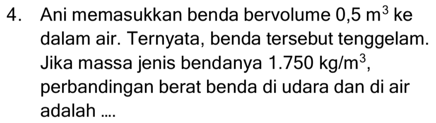 Ani memasukkan benda bervolume 0,5m^3 ke 
dalam air. Ternyata, benda tersebut tenggelam. 
Jika massa jenis bendanya 1 1.750kg/m^3, 
perbandingan berat benda di udara dan di air 
adalah ....