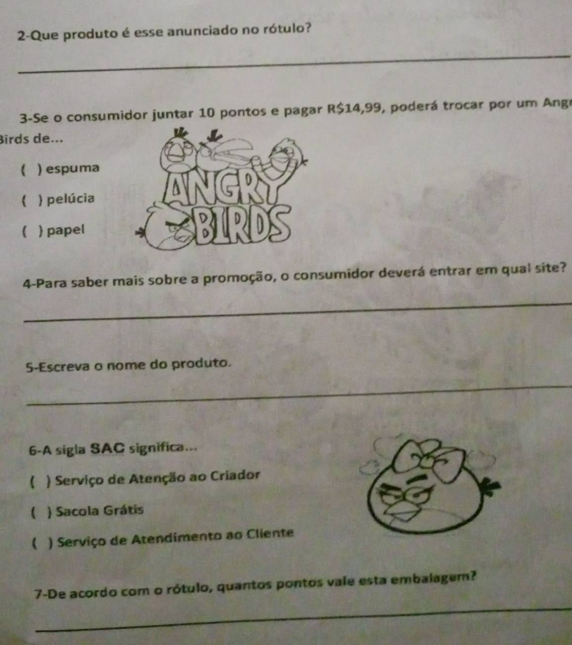 2-Que produto é esse anunciado no rótulo?
_
3-Se o consumidor juntar 10 pontos e pagar R$14,99, poderá trocar por um Angr
Birds de...
( ) espuma
 ) pelúcia
( ) papel
4-Para saber mais sobre a promoção, o consumidor deverá entrar em qual site?
_
5-Escreva o nome do produto.
_
6-A sigla SAC significa...
( ) Serviço de Atenção ao Criador
 ) Sacola Grátis
( ) Serviço de Atendimento ao Cliente
_
7-De acordo com o rótulo, quantos pontos vale esta embalagem?