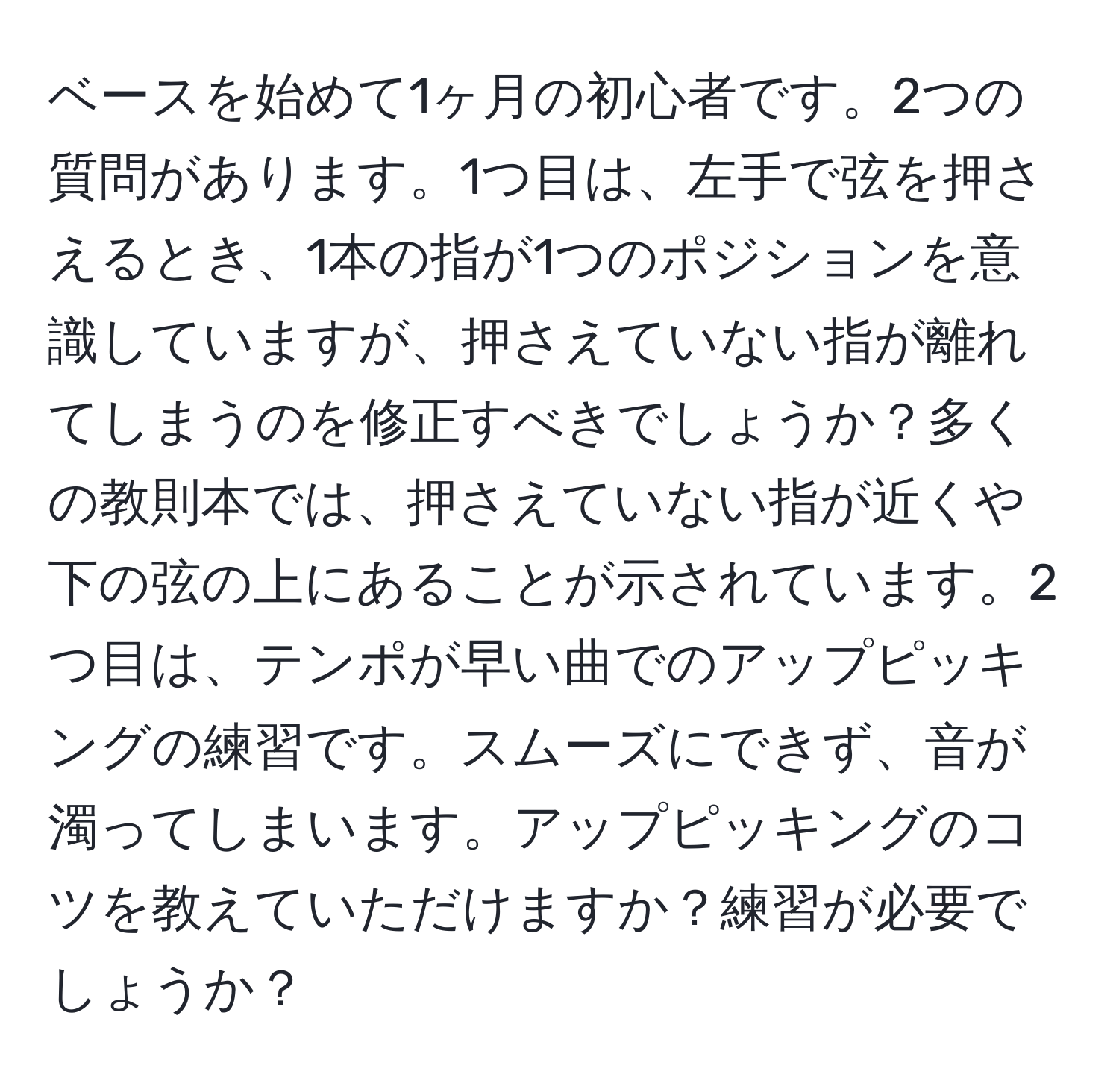 ベースを始めて1ヶ月の初心者です。2つの質問があります。1つ目は、左手で弦を押さえるとき、1本の指が1つのポジションを意識していますが、押さえていない指が離れてしまうのを修正すべきでしょうか？多くの教則本では、押さえていない指が近くや下の弦の上にあることが示されています。2つ目は、テンポが早い曲でのアップピッキングの練習です。スムーズにできず、音が濁ってしまいます。アップピッキングのコツを教えていただけますか？練習が必要でしょうか？