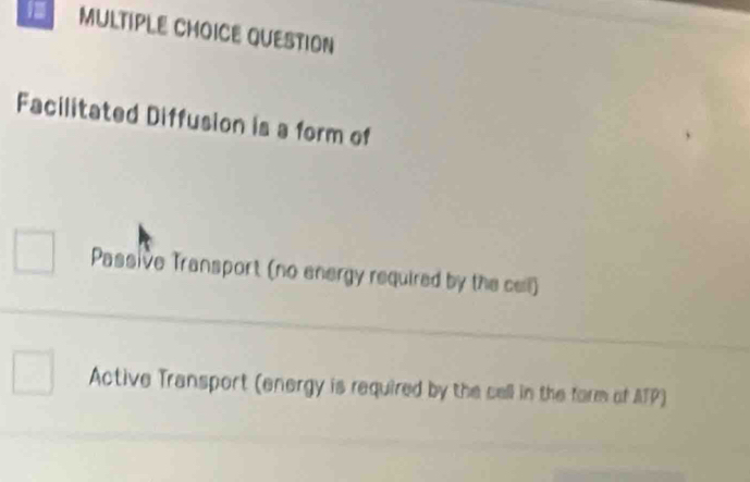 QUESTION
Facilitated Diffusion is a form of
Passive Transport (no energy required by the cell)
Active Transport (energy is required by the cell in the form of ATP)